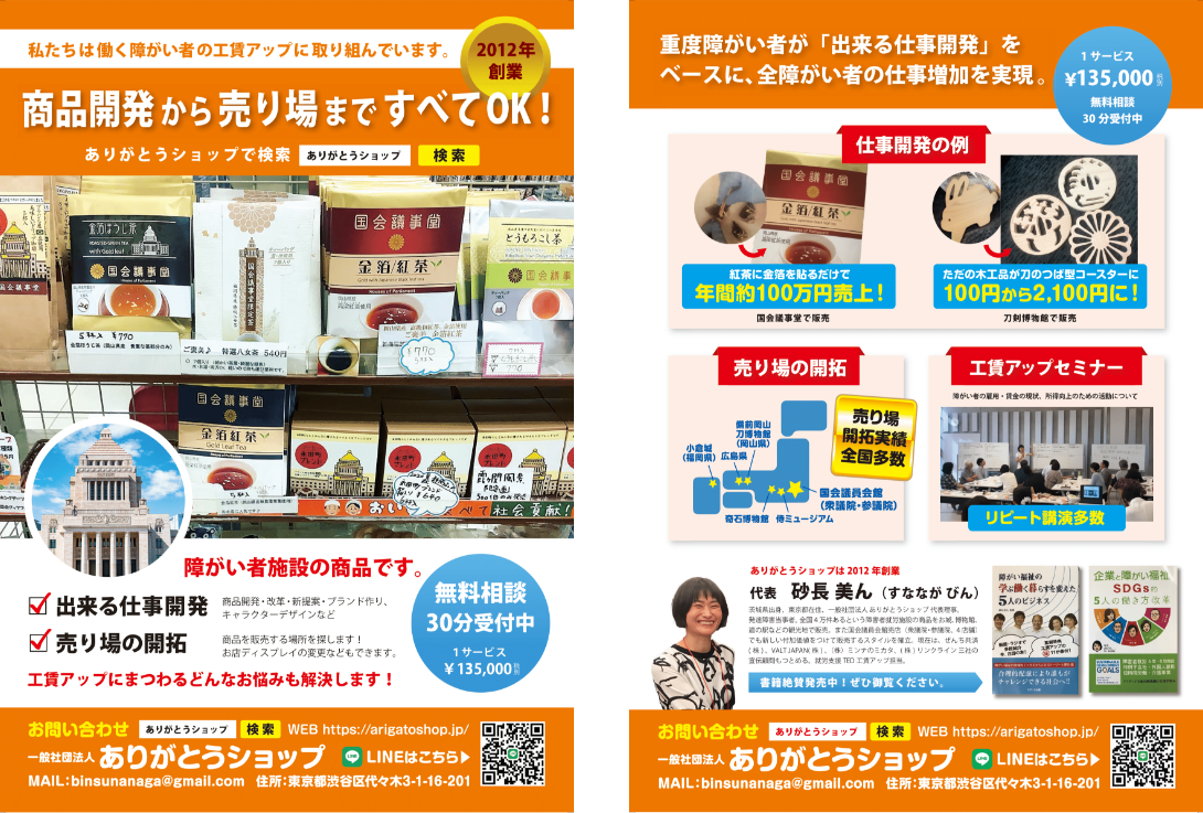 一般社団法人ありがとうショップのチラシの画像。東京都渋谷区代々木3-1-16-201。私たちは働く障害者の工賃アップに取り組んでおります。2012年創業。商品開発から売り場まで全てOK！商品開発・改革・新提案・ブランド作り、キャラクターデザインなど。商品を販売する場所を探します！お店ディスプレイの変更などもできます。工賃アップにまつわるどんなお悩みも解決します！30分の無料相談受付中。重度障害者が「出来る仕事開発」をベースに、全障害者の仕事増加を実現。代表砂長美ん（すななが びん）茨城県出身、東京都在住、一般社団法人ありがとうショップ代表理事。発達障害当事者。全国４万件あるという障害者就労施設の商品をお城、博物館、道の駅などの観光地で販売。また国会議員会館売店（衆議院・参議院、４店舗）でも新しい付加価値をつけて販売するスタイルを確立。現在はぜんち共済（株）、VALT JAPAN（株）、（株）ミンナのミカタ、（株）リンクライン三社の宣伝顧問もつとめる。就労支援TED工賃アップ担当。
